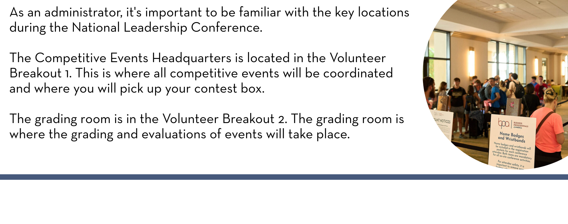 As an administrator, it's important to be familiar with the key locations during the National Leadership Conference. 

The Competitive Events Headquarters is located in the Volunteer Breakout 1. This is where all competitive events will be coordinated and where you will pick up your contest box. 

The grading room is in the Volunteer Breakout 2. The grading room is where the grading and evaluations of events will take place.