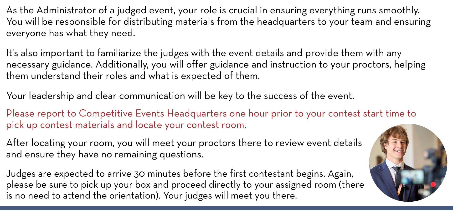 As the Administrator of a judged event, your role is crucial in ensuring everything runs smoothly. You will be responsible for distributing materials from the headquarters to your team and ensuring everyone has what they need. It's also important to familiarize the judges with the event details and provide them with any necessary guidance. Additionally, you will offer guidance and instruction to your proctors, helping them understand their roles and what is expected of them. Your leadership and clear communication will be key to the success of the event. Please report to Competitive Events Headquarters one hour prior to your contest start time to pick up contest materials and locate your contest room. After locating your room, you will meet your proctors there to review event details and ensure they have no remaining questions. Judges are expected to arrive 30 minutes before the first contestant begins. Again, please be sure to pick up your box and proceed directly to your assigned room (there is no need to attend the orientation). Your judges will meet you there.
