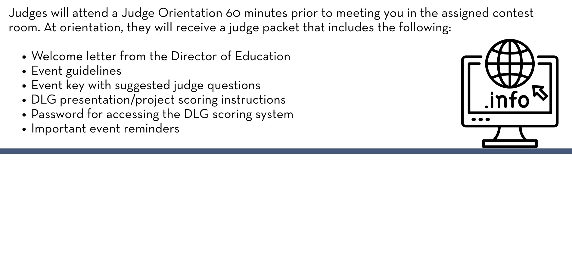 Judges will attend a Judge Orientation 60 minutes prior to meeting you in the assigned contest room. At orientation, they will receive a judge packet that includes the following: Welcome letter from the Director of Education Event guidelines Event key with suggested judge questions DLG presentation/project scoring instructions Password for accessing the DLG scoring system Important event reminders
