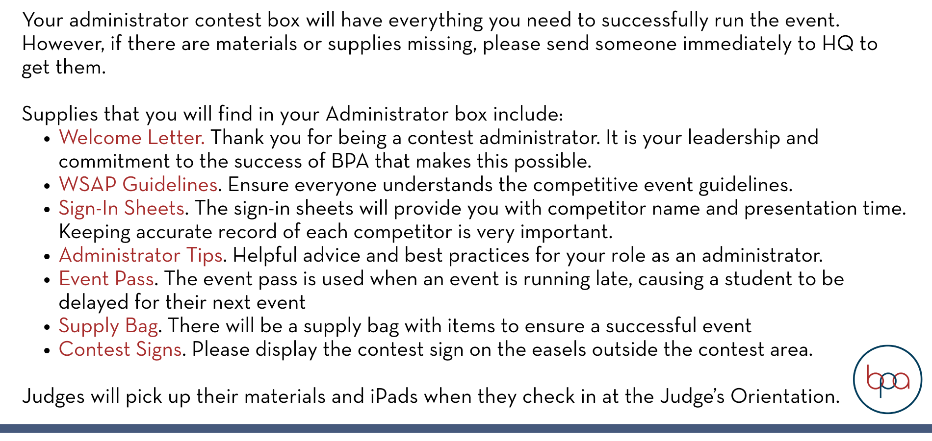 Your administrator contest box will have everything you need to successfully run the event. However, if there are materials or supplies missing, please send someone immediately to HQ to get them. Supplies that you will find in your Administrator box include: Welcome Letter. Thank you for being a contest administrator. It is your leadership and commitment to the success of BPA that makes this possible. WSAP Guidelines. Ensure everyone understands the competitive event guidelines. Sign-In Sheets. The sign-in sheets will provide you with competitor name and presentation time. Keeping accurate record of each competitor is very important. Administrator Tips. Helpful advice and best practices for your role as an administrator. Event Pass. The event pass is used when an event is running late, causing a student to be delayed for their next event Supply Bag. There will be a supply bag with items to ensure a successful event Contest Signs. Please display the contest sign on the easels outside the contest area. Judges will pick up their materials and iPads when they check in at the Judge’s Orientation.