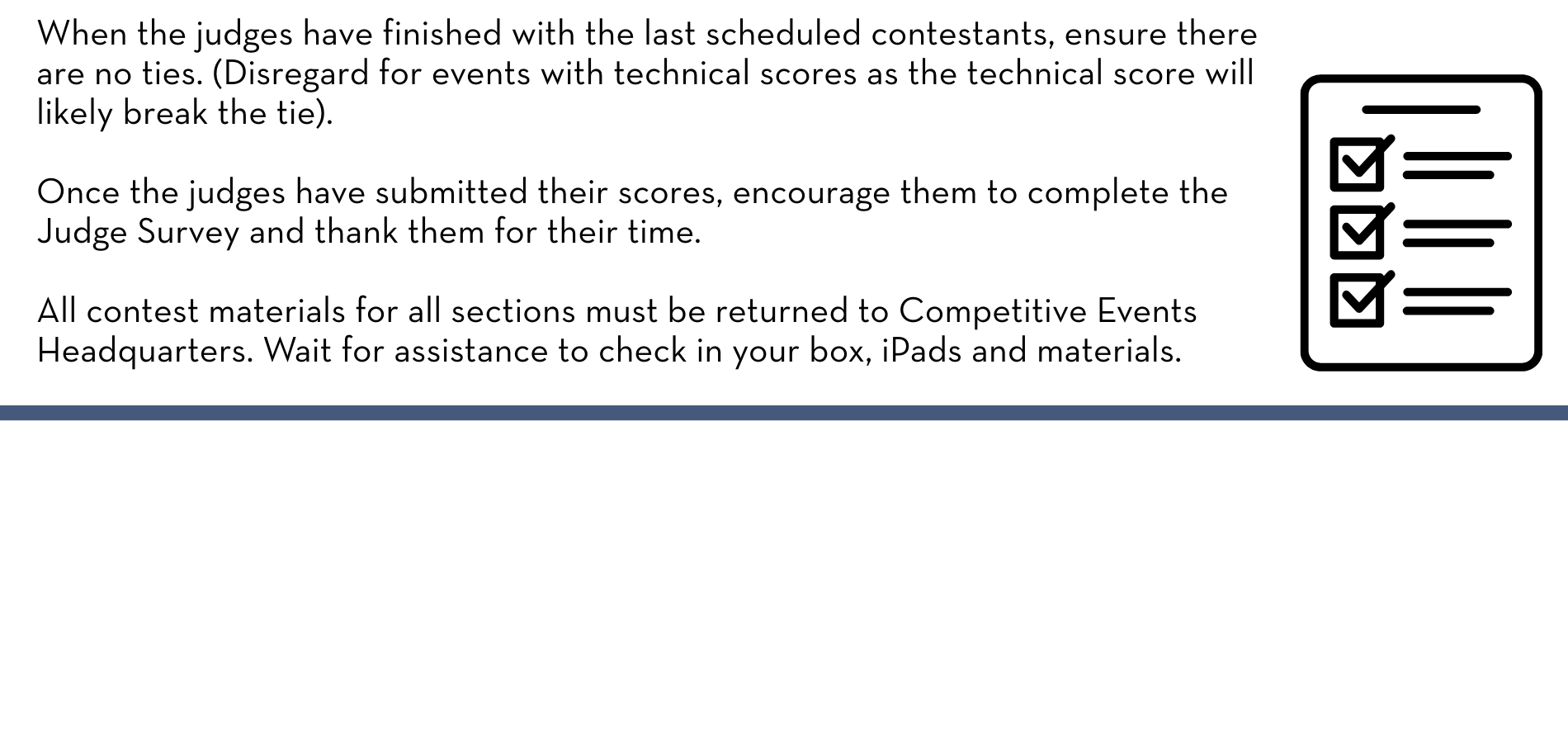 When the judges have finished with the last scheduled contestants, ensure there are no ties. (Disregard for events with technical scores as the technical score will likely break the tie). Once the judges have submitted their scores, encourage them to complete the Judge Survey and thank them for their time. All contest materials for all sections must be returned to Competitive Events Headquarters. Wait for assistance to check in your box, iPads and materials.