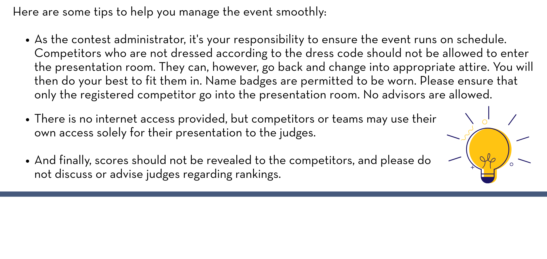 Here are some tips to help you manage the event smoothly: As the contest administrator, it's your responsibility to ensure the event runs on schedule. Competitors who are not dressed according to the dress code should not be allowed to enter the presentation room. They can, however, go back and change into appropriate attire. You will then do your best to fit them in. Name badges are permitted to be worn. Please ensure that only the registered competitor go into the presentation room. No advisors are allowed. There is no internet access provided, but competitors or teams may use their own access solely for their presentation to the judges. And finally, scores should not be revealed to the competitors, and please do not discuss or advise judges regarding rankings.