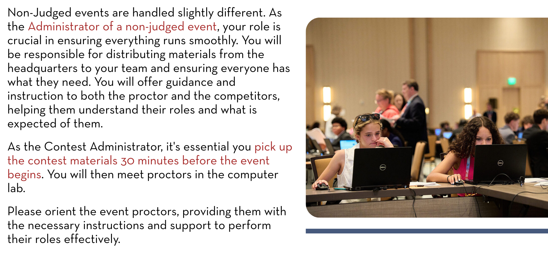 Non-Judged events are handled slightly different. As the Administrator of a non-judged event, your role is crucial in ensuring everything runs smoothly. You will be responsible for distributing materials from the headquarters to your team and ensuring everyone has what they need. You will offer guidance and instruction to both the proctor and the competitors, helping them understand their roles and what is expected of them. As the Contest Administrator, it's essential you pick up the contest materials 30 minutes before the event begins. You will then meet proctors in the computer lab. Please orient the event proctors, providing them with the necessary instructions and support to perform their roles effectively. 