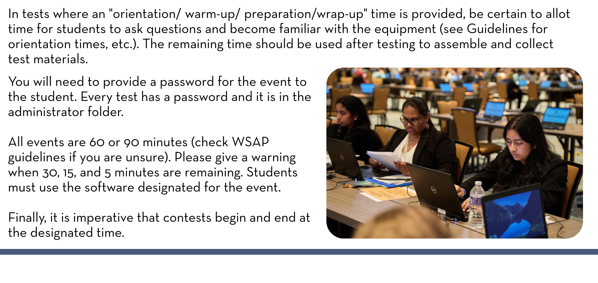 In tests where an "orientation/ warm-up/ preparation/wrap-up" time is provided, be certain to allot time for students to ask questions and become familiar with the equipment (see Guidelines for orientation times, etc.). The remaining time should be used after testing to assemble and collect test materials. You will need to provide a password for the event to the student. Every test has a password and it is in the administrator folder. All events are 60 or 90 minutes (check WSAP guidelines if you are unsure). Please give a warning when 30, 15, and 5 minutes are remaining. Students must use the software designated for the event. Finally, it is imperative that contests begin and end at the designated time.