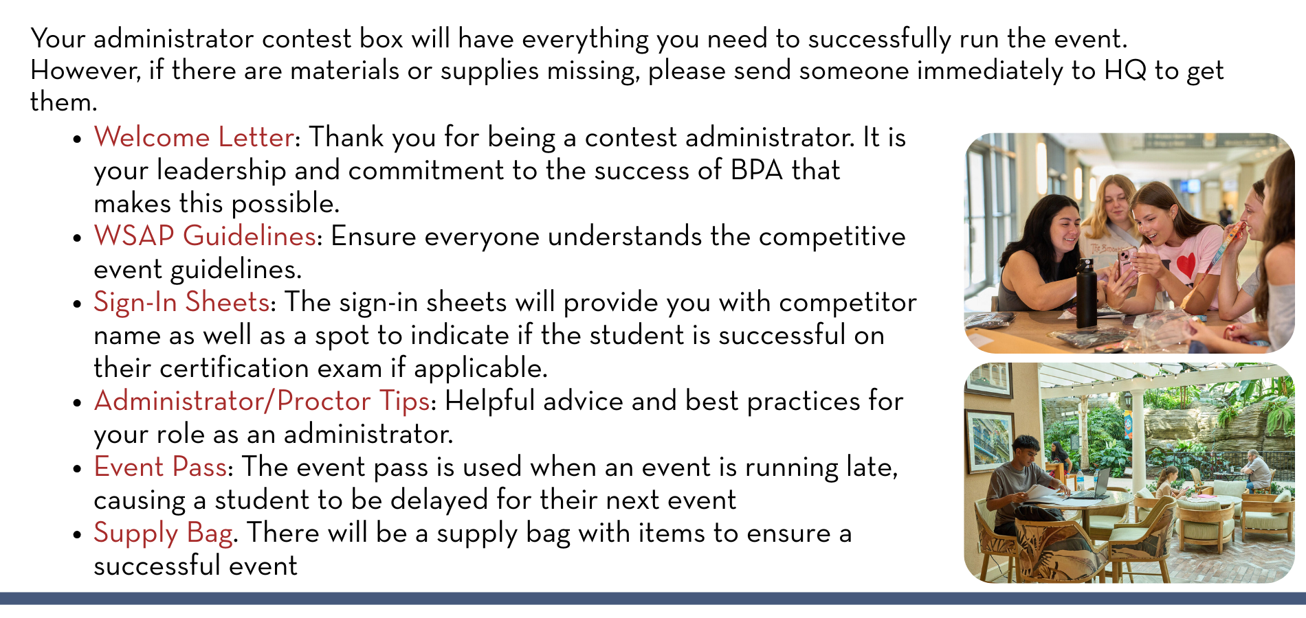 Your administrator contest box will have everything you need to successfully run the event. However, if there are materials or supplies missing, please send someone immediately to HQ to get them. Welcome Letter: Thank you for being a contest administrator. It is your leadership and commitment to the success of BPA that makes this possible. WSAP Guidelines: Ensure everyone understands the competitive event guidelines. Sign-In Sheets: The sign-in sheets will provide you with competitor name as well as a spot to indicate if the student is successful on their certification exam if applicable. Administrator/Proctor Tips: Helpful advice and best practices for your role as an administrator. Event Pass: The event pass is used when an event is running late, causing a student to be delayed for their next event Supply Bag. There will be a supply bag with items to ensure a successful event