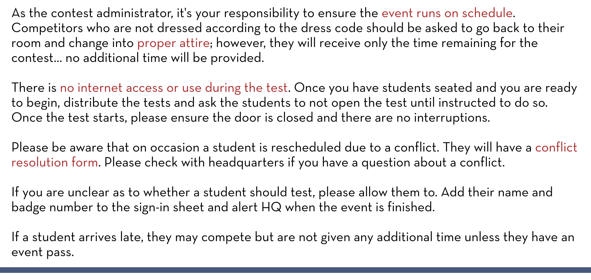 As the contest administrator, it's your responsibility to ensure the event runs on schedule. Competitors who are not dressed according to the dress code should be asked to go back to their room and change into proper attire; however, they will receive only the time remaining for the contest… no additional time will be provided. There is no internet access or use during the test. Once you have students seated and you are ready to begin, distribute the tests and ask the students to not open the test until instructed to do so. Once the test starts, please ensure the door is closed and there are no interruptions. Please be aware that on occasion a student is rescheduled due to a conflict. They will have a conflict resolution form. Please check with headquarters if you have a question about a conflict. If you are unclear as to whether a student should test, please allow them to. Add their name and badge number to the sign-in sheet and alert HQ when the event is finished. If a student arrives late, they may compete but are not given any additional time unless they have an event pass.
