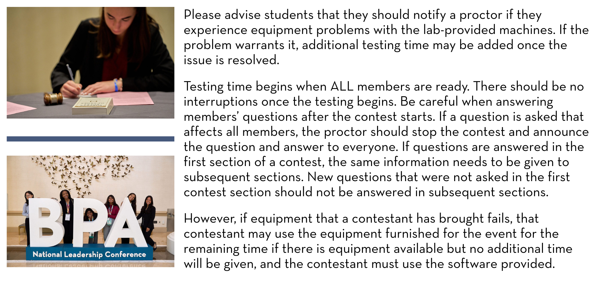 Please advise students that they should notify a proctor if they experience equipment problems with the lab-provided machines. If the problem warrants it, additional testing time may be added once the issue is resolved. Testing time begins when ALL members are ready. There should be no interruptions once the testing begins. Be careful when answering members’ questions after the contest starts. If a question is asked that affects all members, the proctor should stop the contest and announce the question and answer to everyone. If questions are answered in the first section of a contest, the same information needs to be given to subsequent sections. New questions that were not asked in the first contest section should not be answered in subsequent sections. However, if equipment that a contestant has brought fails, that contestant may use the equipment furnished for the event for the remaining time if there is equipment available but no additional time will be given, and the contestant must use the software provided.