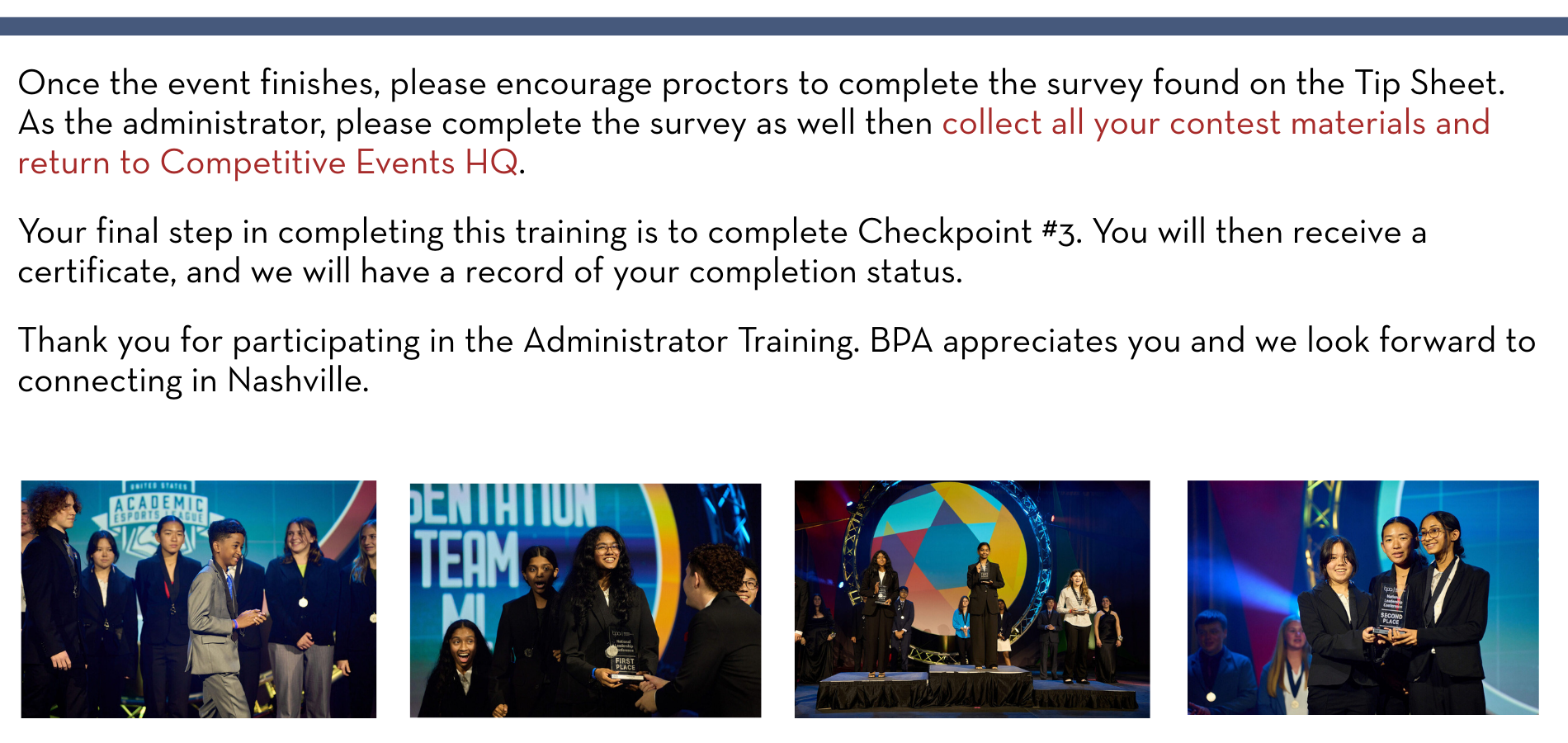 Once the event finishes, please encourage proctors to complete the survey found on the Tip Sheet. As the administrator, please complete the survey as well then collect all your contest materials and return to Competitive Events HQ. Your final step in completing this training is to complete Checkpoint #3. You will then receive a certificate, and we will have a record of your completion status. Thank you for participating in the Administrator Training. BPA appreciates you and we look forward to connecting in Nashville. 