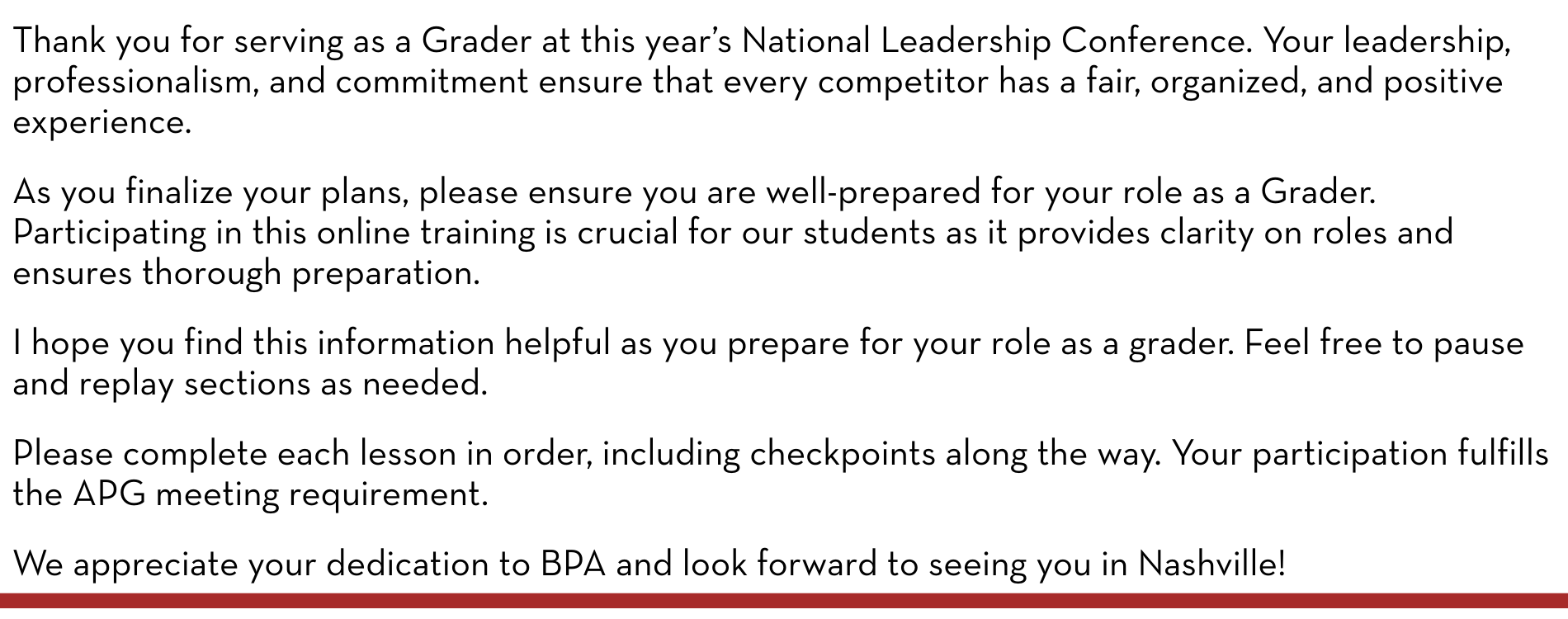 Thank you for serving as a Grader at this year’s National Leadership Conference. Your leadership, professionalism, and commitment ensure that every competitor has a fair, organized, and positive experience. As you finalize your plans, please ensure you are well-prepared for your role as a Grader. Participating in this online training is crucial for our students as it provides clarity on roles and ensures thorough preparation. I hope you find this information helpful as you prepare for your role as a grader. Feel free to pause and replay sections as needed. Please complete each lesson in order, including checkpoints along the way. Your participation fulfills the APG meeting requirement. We appreciate your dedication to BPA and look forward to seeing you in Nashville!