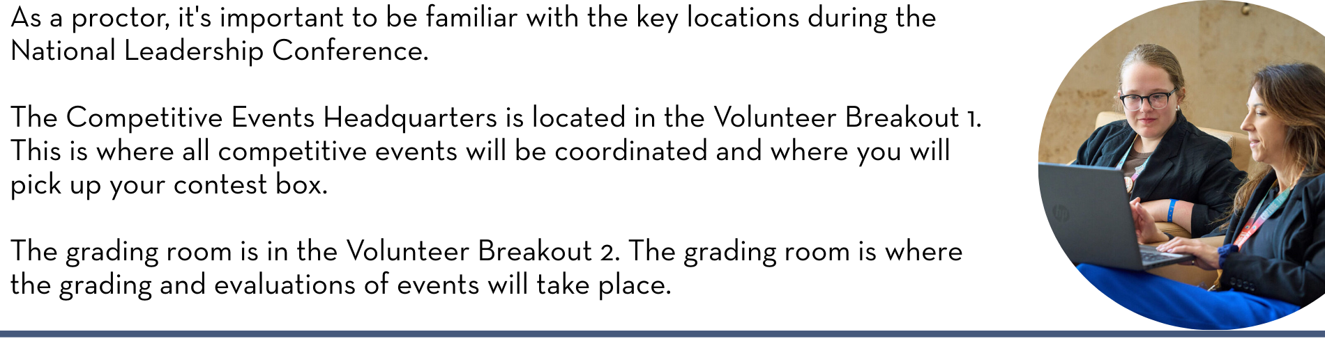 As a proctor, it's important to be familiar with the key locations during the National Leadership Conference. The Competitive Events Headquarters is located in the Volunteer Breakout 1. This is where all competitive events will be coordinated and where you will pick up your contest box. The grading room is in the Volunteer Breakout 2. The grading room is where the grading and evaluations of events will take place.