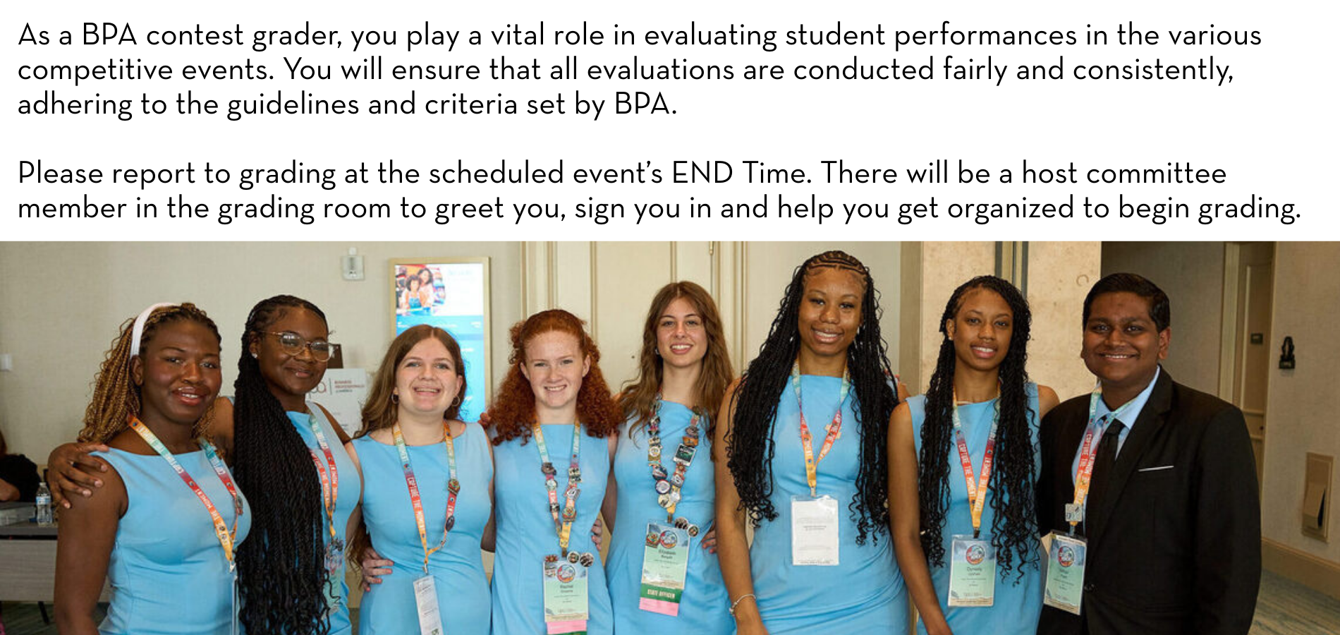 As a BPA contest grader, you play a vital role in evaluating student performances in the various competitive events. You will ensure that all evaluations are conducted fairly and consistently, adhering to the guidelines and criteria set by BPA. Please report to grading at the scheduled event’s END Time. There will be a host committee member in the grading room to greet you, sign you in and help you get organized to begin grading.