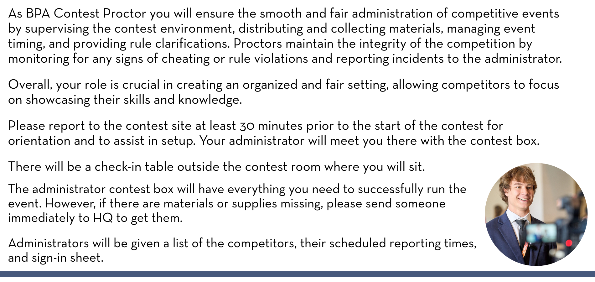 As BPA Contest Proctor you will ensure the smooth and fair administration of competitive events by supervising the contest environment, distributing and collecting materials, managing event timing, and providing rule clarifications. Proctors maintain the integrity of the competition by monitoring for any signs of cheating or rule violations and reporting incidents to the administrator. Overall, your role is crucial in creating an organized and fair setting, allowing competitors to focus on showcasing their skills and knowledge. Please report to the contest site at least 30 minutes prior to the start of the contest for orientation and to assist in setup. Your administrator will meet you there with the contest box. There will be a check-in table outside the contest room where you will sit. The administrator contest box will have everything you need to successfully run the event. However, if there are materials or supplies missing, please send someone immediately to HQ to get them. Administrators will be given a list of the competitors, their scheduled reporting times, and sign-in sheet. 