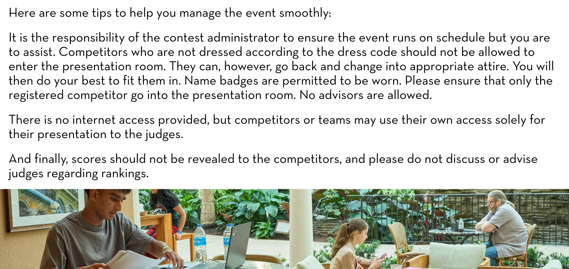 Here are some tips to help you manage the event smoothly:​ ​ It is the responsibility of the contest administrator to ensure the event runs on schedule but you are to assist. Competitors who are not dressed according to the dress code should not be allowed to enter the presentation room. They can, however, go back and change into appropriate attire. You will then do your best to fit them in. Name badges are permitted to be worn. Please ensure that only the registered competitor go into the presentation room. No advisors are allowed.​ ​ There is no internet access provided, but competitors or teams may use their own access solely for their presentation to the judges. ​ ​ And finally, scores should not be revealed to the competitors, and please do not discuss or advise judges regarding rankings.​