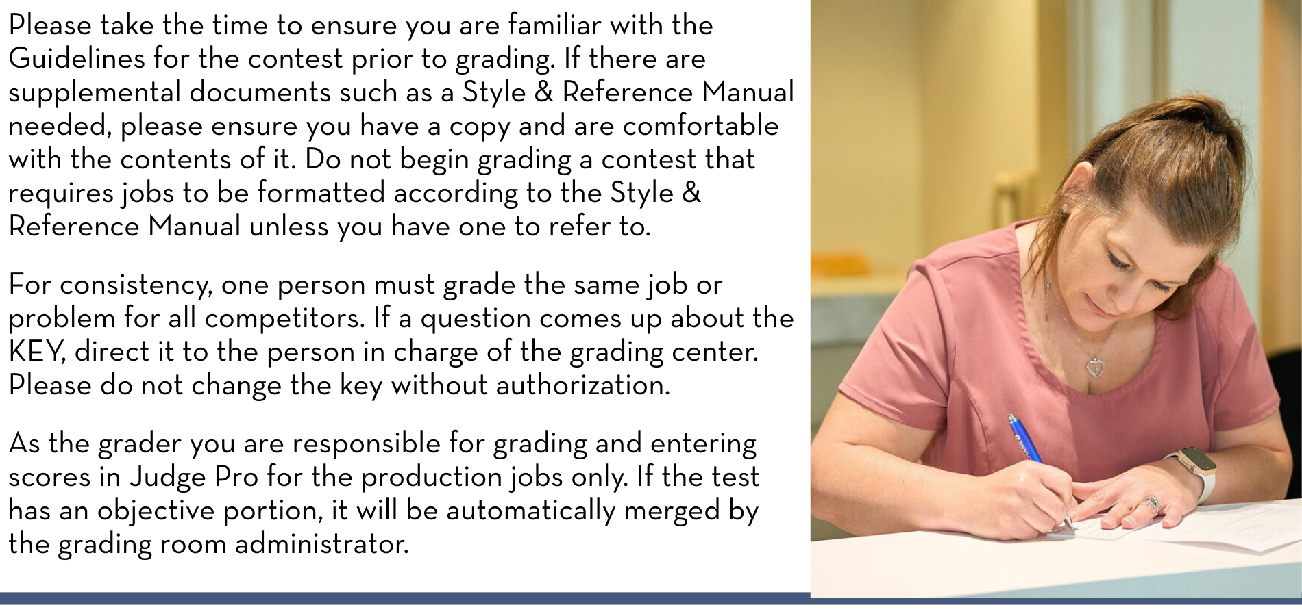 Please take the time to ensure you are familiar with the Guidelines for the contest prior to grading. If there are supplemental documents such as a Style & Reference Manual needed, please ensure you have a copy and are comfortable with the contents of it. Do not begin grading a contest that requires jobs to be formatted according to the Style & Reference Manual unless you have one to refer to. For consistency, one person must grade the same job or problem for all competitors. If a question comes up about the KEY, direct it to the person in charge of the grading center. Please do not change the key without authorization. As the grader you are responsible for grading and entering scores in Judge Pro for the production jobs only. If the test has an objective portion, it will be automatically merged by the grading room administrator.