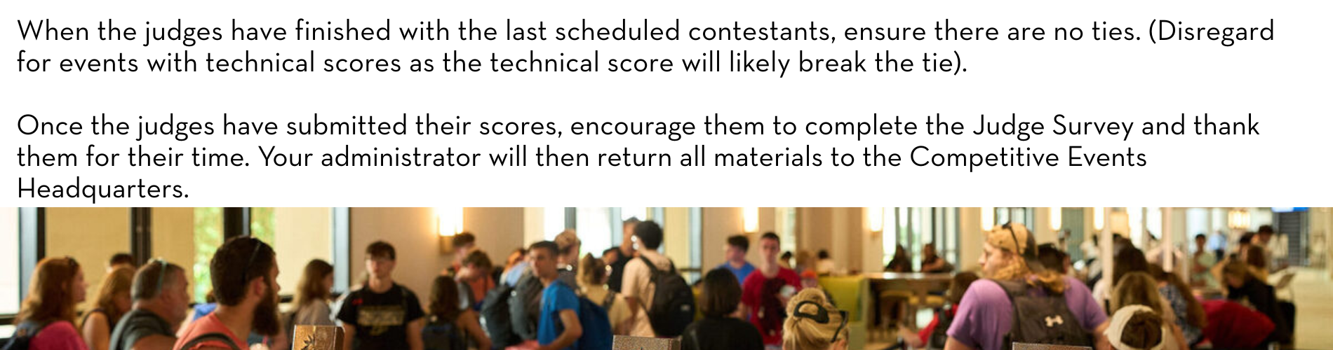 When the judges have finished with the last scheduled contestants, ensure there are no ties. (Disregard for events with technical scores as the technical score will likely break the tie). Once the judges have submitted their scores, encourage them to complete the Judge Survey and thank them for their time. Your administrator will then return all materials to the Competitive Events Headquarters. 
