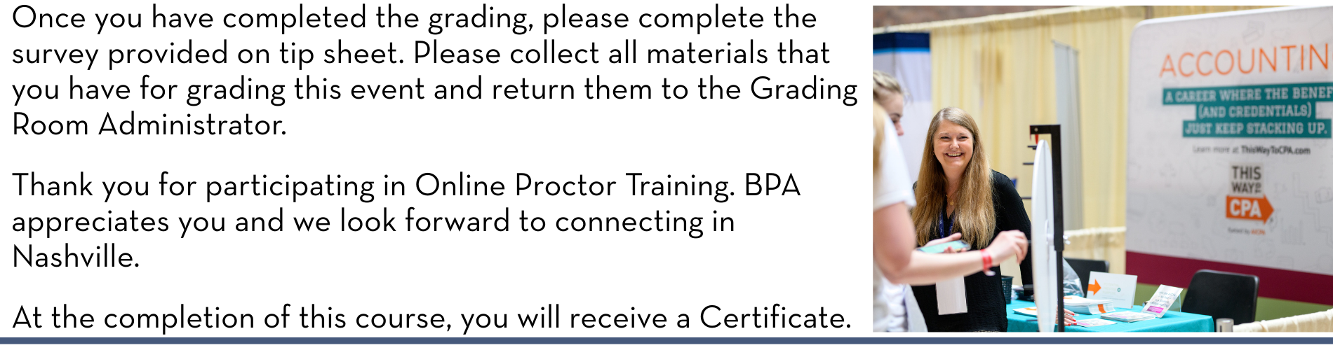 Once you have completed the grading, please complete the survey provided on tip sheet. Please collect all materials that you have for grading this event and return them to the Grading Room Administrator. Thank you for participating in Online Proctor Training. BPA appreciates you and we look forward to connecting in Nashville. At the completion of this course, you will receive a Certificate.