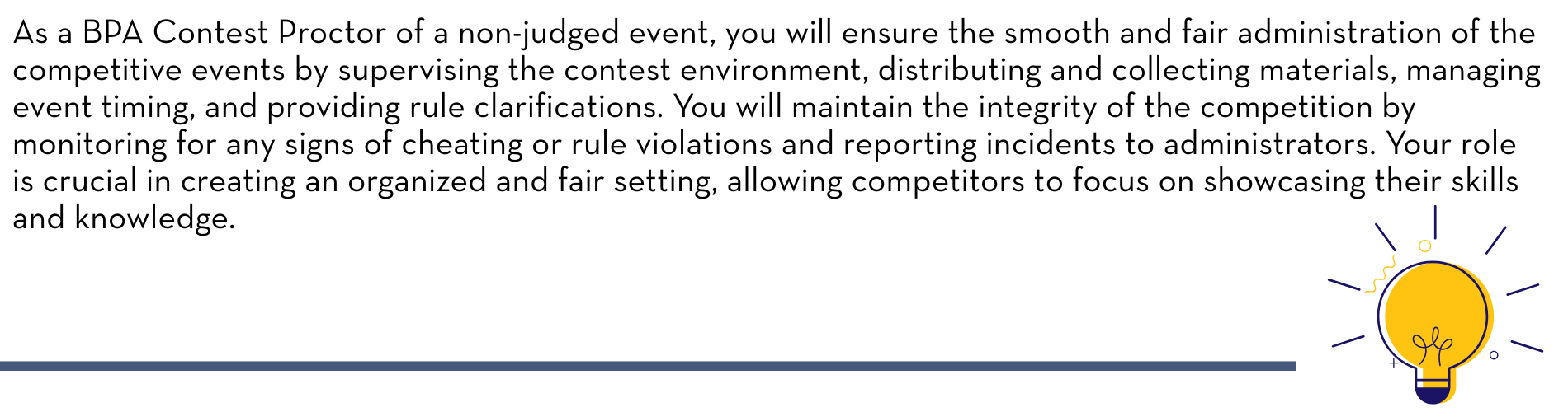 As a BPA Contest Proctor of a non-judged event, you will ensure the smooth and fair administration of the competitive events by supervising the contest environment, distributing and collecting materials, managing event timing, and providing rule clarifications. You will maintain the integrity of the competition by monitoring for any signs of cheating or rule violations and reporting incidents to administrators. Your role is crucial in creating an organized and fair setting, allowing competitors to focus on showcasing their skills and knowledge.