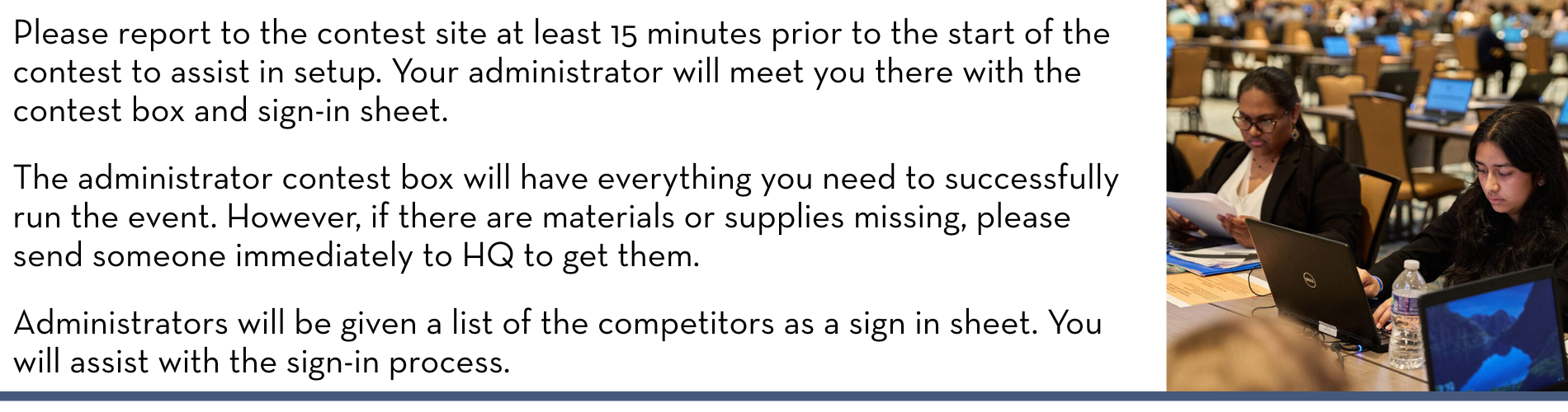 Please report to the contest site at least 15 minutes prior to the start of the contest to assist in setup. Your administrator will meet you there with the contest box and sign-in sheet. The administrator contest box will have everything you need to successfully run the event. However, if there are materials or supplies missing, please send someone immediately to HQ to get them. Administrators will be given a list of the competitors as a sign in sheet. You will assist with the sign-in process.
