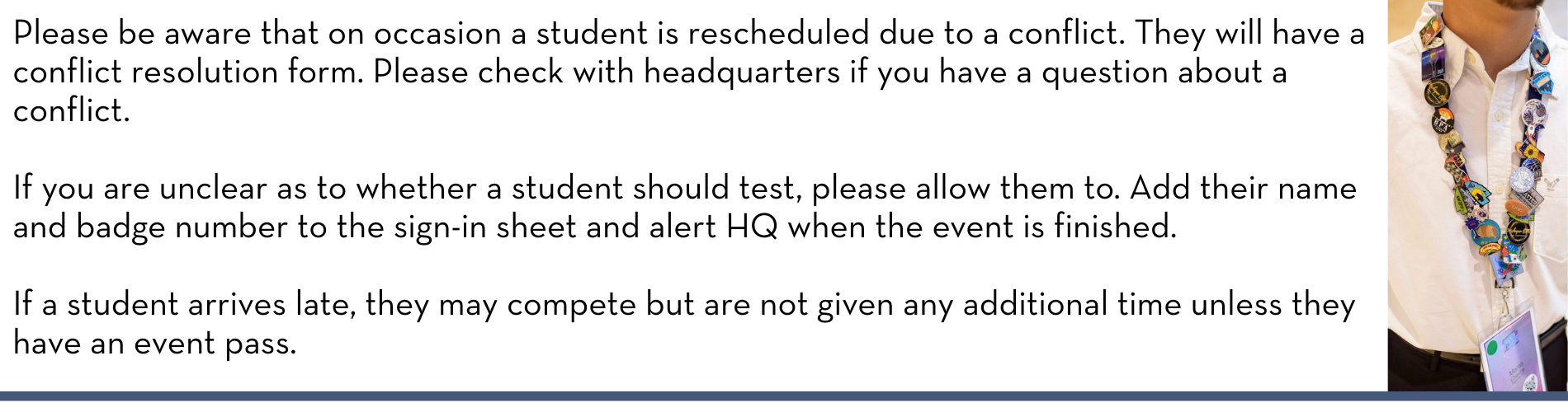 Please be aware that on occasion a student is rescheduled due to a conflict. They will have a conflict resolution form. Please check with headquarters if you have a question about a conflict. If you are unclear as to whether a student should test, please allow them to. Add their name and badge number to the sign-in sheet and alert HQ when the event is finished. If a student arrives late, they may compete but are not given any additional time unless they have an event pass.