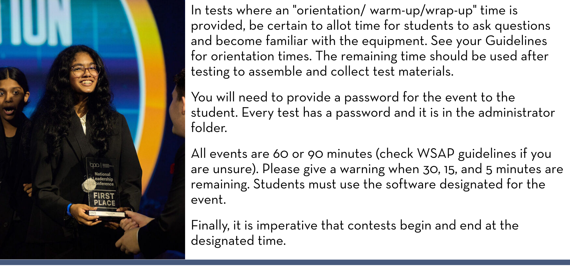 In tests where an "orientation/ warm-up/wrap-up" time is provided, be certain to allot time for students to ask questions and become familiar with the equipment. See your Guidelines for orientation times. The remaining time should be used after testing to assemble and collect test materials. You will need to provide a password for the event to the student. Every test has a password and it is in the administrator folder. All events are 60 or 90 minutes (check WSAP guidelines if you are unsure). Please give a warning when 30, 15, and 5 minutes are remaining. Students must use the software designated for the event. Finally, it is imperative that contests begin and end at the designated time.