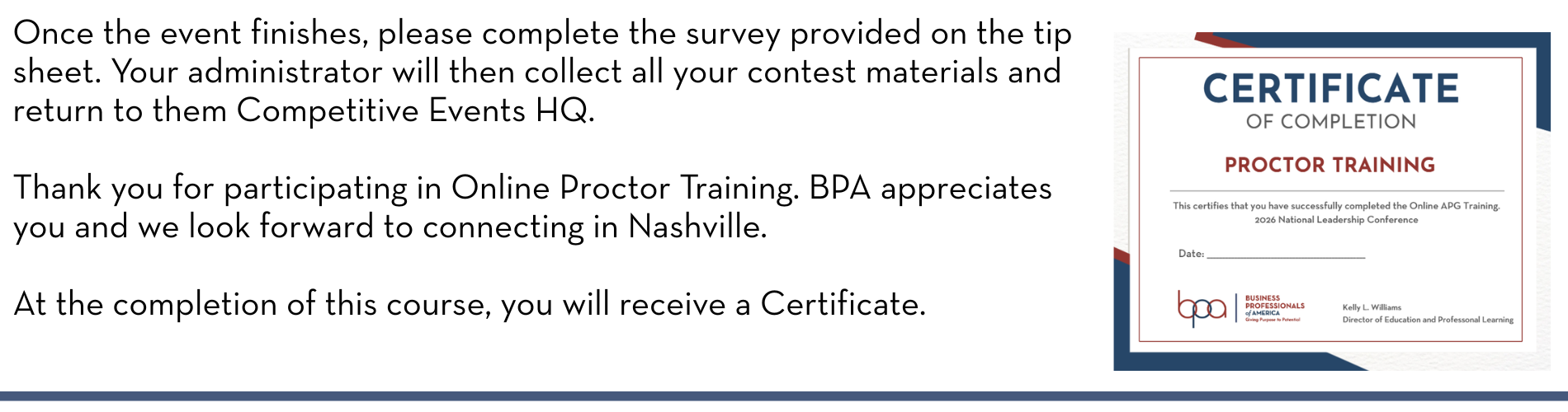 Once the event finishes, please complete the survey provided on the tip sheet. Your administrator will then collect all your contest materials and return to them Competitive Events HQ. Thank you for participating in Online Proctor Training. BPA appreciates you and we look forward to connecting in Nashville. At the completion of this course, you will receive a Certificate.