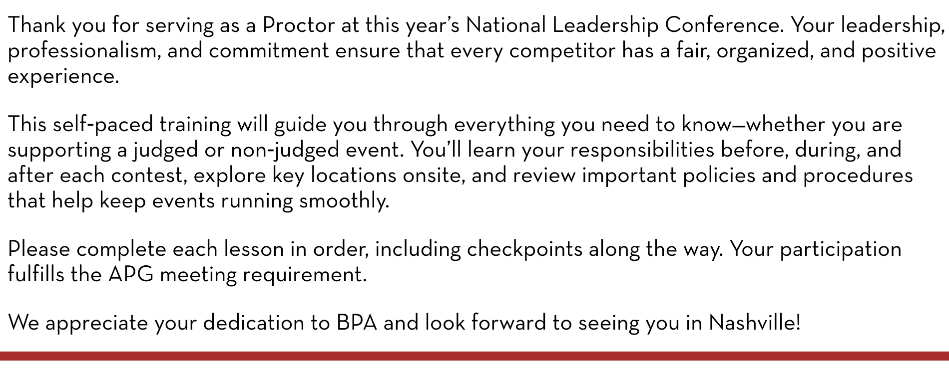 Thank you for serving as a Proctor at this year’s National Leadership Conference. Your leadership, professionalism, and commitment ensure that every competitor has a fair, organized, and positive experience. This self‑paced training will guide you through everything you need to know—whether you are supporting a judged or non‑judged event. You’ll learn your responsibilities before, during, and after each contest, explore key locations onsite, and review important policies and procedures that help keep events running smoothly. Please complete each lesson in order, including checkpoints along the way. Your participation fulfills the APG meeting requirement. We appreciate your dedication to BPA and look forward to seeing you in Nashville!