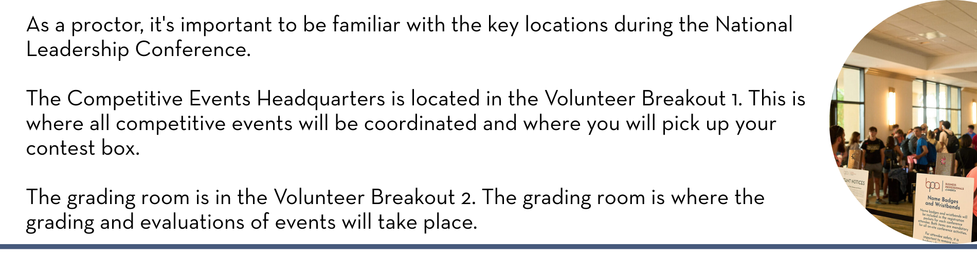 As a proctor, it's important to be familiar with the key locations during the National Leadership Conference. The Competitive Events Headquarters is located in the Volunteer Breakout 1. This is where all competitive events will be coordinated and where you will pick up your contest box. The grading room is in the Volunteer Breakout 2. The grading room is where the grading and evaluations of events will take place.